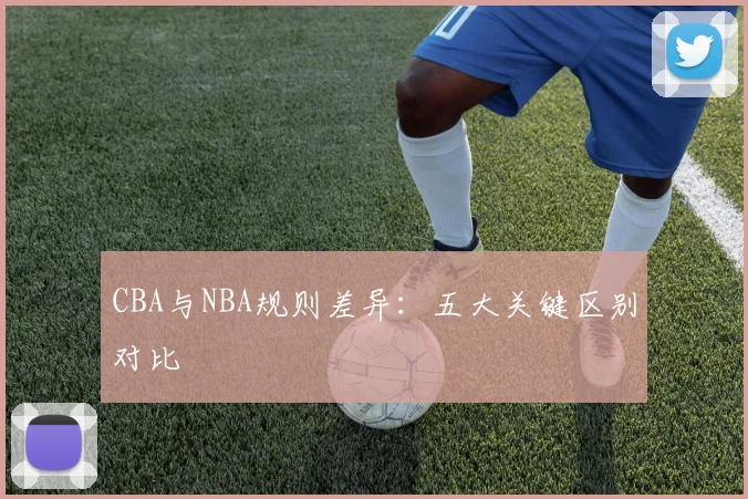 CBA与NBA规则差异：五大关键区别对比