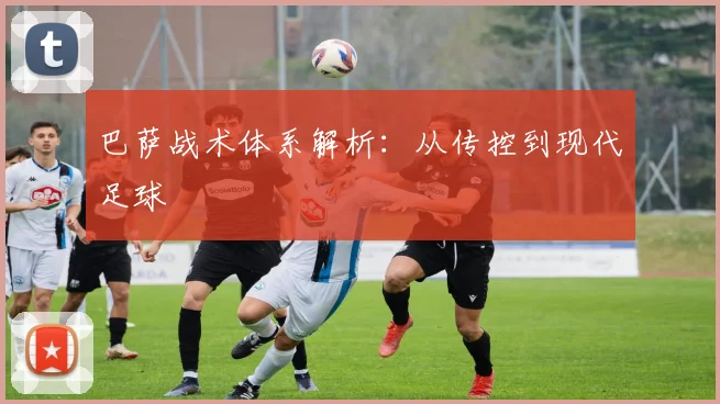 巴萨战术体系解析：从传控到现代足球
