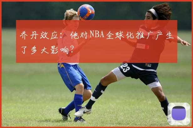乔丹效应：他对NBA全球化推广产生了多大影响？