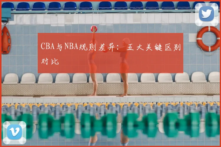 CBA与NBA规则差异：五大关键区别对比